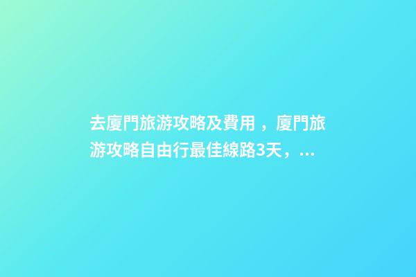 去廈門旅游攻略及費用，廈門旅游攻略自由行最佳線路3天，3分鐘了解吃住行